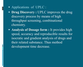  Applications of UPLC :
 Drug Discovery : UPLC improves the drug
discovery process by means of high
throughput screening, combinational
chemistry.
 Analysis of Dosage form : It provides high
speed, accuracy and reproducible results for
isocratic and gradient analysis of drugs and
their related substance. Thus method
development time decrease.
 