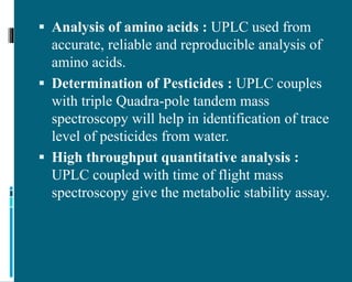  Analysis of amino acids : UPLC used from
accurate, reliable and reproducible analysis of
amino acids.
 Determination of Pesticides : UPLC couples
with triple Quadra-pole tandem mass
spectroscopy will help in identification of trace
level of pesticides from water.
 High throughput quantitative analysis :
UPLC coupled with time of flight mass
spectroscopy give the metabolic stability assay.
 