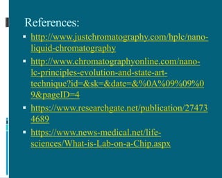References:
 http://www.justchromatography.com/hplc/nano-
liquid-chromatography
 http://www.chromatographyonline.com/nano-
lc-principles-evolution-and-state-art-
technique?id=&sk=&date=&%0A%09%09%0
9&pageID=4
 https://www.researchgate.net/publication/27473
4689
 https://www.news-medical.net/life-
sciences/What-is-Lab-on-a-Chip.aspx
 