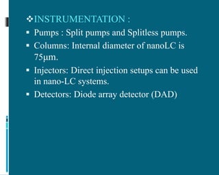 INSTRUMENTATION :
 Pumps : Split pumps and Splitless pumps.
 Columns: Internal diameter of nanoLC is
75μm.
 Injectors: Direct injection setups can be used
in nano-LC systems.
 Detectors: Diode array detector (DAD)
 