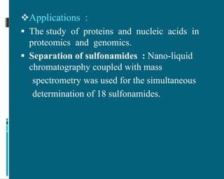 Applications :
 The study of proteins and nucleic acids in
proteomics and genomics.
 Separation of sulfonamides : Nano-liquid
chromatography coupled with mass
spectrometry was used for the simultaneous
determination of 18 sulfonamides.
 