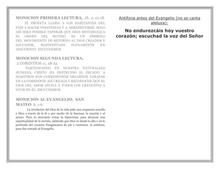 MONICION PRIMERA LECTURA, JL. 2, 12-18                                      Antífona antes del Evangelio (no se canta
     EL PROFETA LLAMA A LOS HABITANTES DEL                                                  aleluya):
PAÍS A HACER PENITENCIA Y A ARREPENTIRSE. SOLO
ASÍ SERÁ POSIBLE ESPERAR QUE DIOS RESTABLEZCA                                 No endurezcáis hoy vuestro
EL ORDEN DEL MUNDO. ES UN SÍMBOLO                                          corazón; escuchad la voz del Señor
DEL MOVIMIENTO DE RETORNO AL DIOS CREADOR Y
SALVADOR,    MANIFESTADO     PLENAMENTE     EN
JESUCRISTO. ESCUCHEMOS

MONICION SEGUNDA LECTURA,
2 CORINTIOS 11, 18-22
      PARTICIPANDO EN NUESTRA NATURALEZA
HUMANA, CRISTO HA DESTRUIDO EL PECADO. A
NOSOTROS NOS CORRESPONDE DEJARNOS ATRAPAR
EN LA CORRIENTE ASÍ CREADA Y RECONOCER QUE EL
DIOS DEL AMOR INVITA A TODOS LOS CREYENTES A
VIVIR EN ÉL. ESCUCHEMOS.

MONICION AL EVANGELIO, SAN
MATEO 6, 1-6
         La revelación del Dios de la vida pide una respuesta sencilla
y libre a través de la fe y por medio de la limosna, la oración y el
ayuno. Pero es necesario evitar la hipocresía, para alcanzar una
espiritualidad de lo secreto, sabiendo que Dios ve desde lo alto y en lo
profundo del corazón. Pongámonos de pie y cantemos la antífona,
para dar entrada al Evangelio.
 