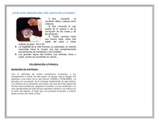 ¿CUÁL ES EL SIGNIFICADO DEL GESTO DE LA CENIZA?

                                        1. Nos      recuerda    la
                                    condición débil y caduca como
                                    criaturas.
                                        2. Nos recuerda lo que
                                    queda de la quema o de la
                                    corrupción de las cosas y de
                                    las personas
                                        3. “Todos caminan hacia
                                    una misma meta: todos han
                                    salido del polvo y todos
      vuelven al polvo” Ecl 3,20
   4. La fragilidad de la vida humana, su caducidad, su marcha
      inexorable hacia la muerte nos trae constantemente
      pensamientos de meditación y de humildad.
   5. Los grandes logros del hombre, sus victorias, fama o
      poder, pronto se convertirán en ceniza.


                   CELEBRACIÓN LITÚRGICA

MONICIÓN DE ENTRADA:

Con el miércoles de ceniza comienza la Cuaresma, y es,
precisamente a través de este signo: la ceniza, que la liturgia nos
presenta y nos hacer ver lo que somos: CENIZA y PEQUEÑEZ. La
llamada a la conversión es el mensaje fundamental de este tiempo.
Los criterios de la conversión son claros: hay que dar frutos dignos de
de ella, hacer penitencia, rasgando el corazón y no las vestiduras. Los
ritos penitenciales de este tiempo adquieren sentido si se traduce en
el sentir del espíritu, el dolor que nos produce el pecado y nuestro
deseo sincero de volver a Dios.
 