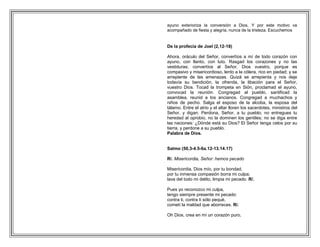 ayuno exterioriza la conversión a Dios. Y por este motivo va
acompañado de fiesta y alegría, nunca de la tristeza. Escuchemos


De la profecía de Joel (2,12-18)

Ahora, oráculo del Señor, convertíos a mí de todo corazón con
ayuno, con llanto, con luto. Rasgad los corazones y no las
vestiduras; convertíos al Señor, Dios vuestro, porque es
compasivo y misericordioso, lento a la cólera, rico en piedad; y se
arrepiente de las amenazas. Quizá se arrepienta y nos deje
todavía su bendición, la ofrenda, la libación para el Señor,
vuestro Dios. Tocad la trompeta en Sión, proclamad el ayuno,
convocad la reunión. Congregad al pueblo, santificad la
asamblea, reunid a los ancianos. Congregad a muchachos y
niños de pecho. Salga el esposo de la alcoba, la esposa del
tálamo. Entre el atrio y el altar lloren los sacerdotes, ministros del
Señor, y digan: Perdona, Señor, a tu pueblo; no entregues tu
heredad al oprobio, no la dominen los gentiles; no se diga entre
las naciones: ¿Dónde está su Dios? El Señor tenga celos por su
tierra, y perdone a su pueblo.
Palabra de Dios.


Salmo (50,3-4.5-6a.12-13.14.17)

R/. Misericordia, Señor: hemos pecado

Misericordia, Dios mío, por tu bondad,
por tu inmensa compasión borra mi culpa;
lava del todo mi delito, limpia mi pecado. R/.

Pues yo reconozco mi culpa,
tengo siempre presente mi pecado:
contra ti, contra ti sólo pequé,
cometí la maldad que aborreces. R/.

Oh Dios, crea en mí un corazón puro,
 