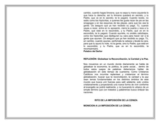 cambio, cuando hagas limosna, que no sepa tu mano izquierda lo
que hace tu derecha; así tu limosna quedará en secreto, y tu
Padre, que ve en lo secreto, te lo pagará. Cuando recéis, no
seáis como los hipócritas, a quienes les gusta rezar de pie en las
sinagogas y en las esquinas de las plazas, para que los vea la
gente. Os aseguro que ya han recibido su paga. Tú, cuando
vayas a rezar, entra en tu aposento, cierra la puerta y reza a tu
Padre, que está en lo escondido, y tu Padre, que ve en lo
escondido, te lo pagará. Cuando ayunéis, no andéis cabizbajos,
como los hipócritas que desfiguran su cara para hacer ver a la
gente que ayunan. Os aseguro que ya han recibido su paga. Tú,
en cambio, cuando ayunes, perfúmate la cabeza y lávate la cara,
para que tu ayuno lo note, no la gente, sino tu Padre, que está en
lo escondido; y tu Padre, que ve en lo escondido, te
recompensara.
Palabra del Señor


REFLEXIÓN: Globalizar la Reconciliación, la Caridad y la Paz.

Nos movemos en un mundo donde diariamente se habla de
globalizar la economía, la política, la parte social… dentro de
todos estos juegos de palabras deberíamos hablar de
globalización en este tiempo de cuaresma. Como Cristianos
Católicos nos incumbe replantear y cristianizar el término
globalización, buscar que la reconciliación, la caridad y la paz
sean temas fundamentales en los distintos ámbitos de este
mundo que busca unir fuerzas para salir adelante; solo unidos
cristianamente y proyectando una nueva forma de vivir conforme
al evangelio se podrá realmente, y no buscando lo utópico de un
simple término que con tratados y palabrerías busca enlazar las
naciones.


           RITO DE LA IMPOSICIÓN DE LA CENIZA

MONICION A LA IMPOSICIÓN DE LA CENIZA
 