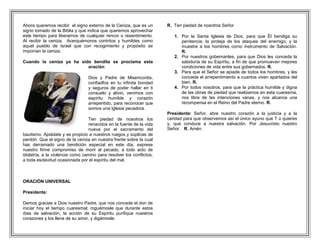 Ahora queremos recibir el signo externo de la Ceniza, que es un       R. Ten piedad de nosotros Señor
signo tomado de la Biblia y que indica que queremos aprovechar
este tiempo para liberarnos de cualquier rencor o resentimiento.         1. Por la Santa Iglesia de Dios, para que Él bendiga su
Al recibir la ceniza, Acerquémonos contritos y humildes como                penitencia, la proteja de los ataques del enemigo, y la
aquel pueblo de Israel que con recogimiento y propósito se                  muestre a los hombres como instrumento de Salvación.
imponían la ceniza.                                                         R.
                                                                         2. Por nuestros gobernantes, para que Dios les conceda la
Cuando la ceniza ya ha sido bendita se proclama esta                        sabiduría de su Espíritu, a fin de que promuevan mejores
                          oración                                           condiciones de vida entre sus gobernados. R.
                                                                         3. Para que el Señor se apiade de todos los hombres, y les
                                 Dios y Padre de Misericordia,              conceda el arrepentimiento a cuantos viven apartados del
                                 confiadfos en tu infinita bondad           bien. R.
                                 y seguros de poder hallar en ti         4. Por todos nosotros, para que la práctica humilde y digna
                                 consuelo y alivio, venimos con             de las obras de piedad que realizamos en esta cuaresma,
                                 espíritu humilde y corazón                 nos libre de las intenciones vanas, y nos alcance una
                                 arrepentido, para reconocer que            recompensa en el Reino del Padre eterno. R.
                                 somos una Iglesia pecadora.
                                                                      Presidente: Señor, abre nuestro corazón a la justicia y a la
                                 Ten piedad de nosotros los           caridad para que observemos así el único ayuno que T ú quieres
                                 renacidos en la fuente de la vida    y, que conduce a nuestra salvación. Por Jesucristo nuestro
                                 nueva por el sacramento del          Señor. R. Amén.
bautismo. Apiádate y se propicio a nuestros ruegos y súplicas de
perdón. Que el signo de la ceniza en nuestra frente sobre la cual
has derramado una bendición especial en este día, exprese
nuestro firme compromiso de morir al pecado, a todo acto de
idolatría, a la violencia como camino para resolver los conflictos,
a toda esclavitud ocasionada por el espíritu del mal.



ORACIÓN UNIVERSAL

Presidente:

Demos gracias a Dios nuestro Padre, que nos concede el don de
iniciar hoy el tiempo cuaresmal; roguémosle que durante estos
días de salvación, la acción de su Espíritu purifique nuestros
corazones y los llene de su amor, y digámosle:
 
