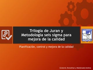 Trilogía de Juran y
Metodología seis sigma para
mejora de la calidad
Planificación, control y mejora de la calidad
Graterol Jhonathan y Maldonado Andrea
 