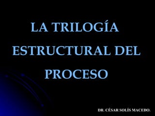 LA TRILOGÍA  ESTRUCTURAL DEL  PROCESO DR. CÉSAR SOLÍS MACEDO. 