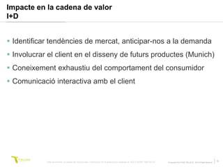 Impacte en la cadena de valor
I+D


 Identificar tendències de mercat, anticipar-nos a la demanda
 Involucrar el client en el disseny de futurs productes (Munich)
 Coneixement exhaustiu del comportament del consumidor
 Comunicació interactiva amb el client




            Este documento no puede ser reproducido o distribuido sin la autorización expresa de SOLUTIONS TRILOGI SL.   © Copyright SOLUTIONS TRILOGI SL 2010 All Rights Reserved
                                                                                                                                                                                     10
 