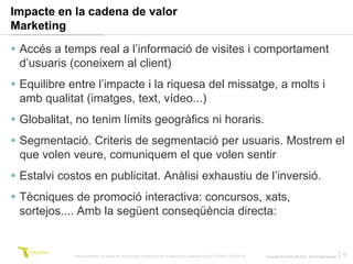 Impacte en la cadena de valor
Marketing
 Accés a temps real a l’informació de visites i comportament
  d’usuaris (coneixem al client)
 Equilibre entre l’impacte i la riquesa del missatge, a molts i
  amb qualitat (imatges, text, vídeo...)
 Globalitat, no tenim límits geogràfics ni horaris.
 Segmentació. Criteris de segmentació per usuaris. Mostrem el
  que volen veure, comuniquem el que volen sentir
 Estalvi costos en publicitat. Anàlisi exhaustiu de l’inversió.
 Tècniques de promoció interactiva: concursos, xats,
  sortejos.... Amb la següent conseqüència directa:


             Este documento no puede ser reproducido o distribuido sin la autorización expresa de SOLUTIONS TRILOGI SL.   © Copyright SOLUTIONS TRILOGI SL 2010 All Rights Reserved
                                                                                                                                                                                      12
 