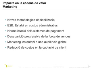 Impacte en la cadena de valor
Marketing



  Noves metodologies de fidelització
  B2B. Estalvi en costos administratius
  Normalització dels sistemes de pagament
  Desaparició progressiva de la força de vendes.
  Marketing instantani a una audiència global
  Reducció de costos en la captació de client




           Este documento no puede ser reproducido o distribuido sin la autorización expresa de SOLUTIONS TRILOGI SL.   © Copyright SOLUTIONS TRILOGI SL 2010 All Rights Reserved
                                                                                                                                                                                    13
 