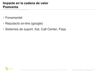 Impacte en la cadena de valor
Postventa


 Fonamental
 Reputació on-line (google)
 Sistemes de suport: Xat, Call Center, Faqs




            Este documento no puede ser reproducido o distribuido sin la autorización expresa de SOLUTIONS TRILOGI SL.   © Copyright SOLUTIONS TRILOGI SL 2010 All Rights Reserved
                                                                                                                                                                                     15
 