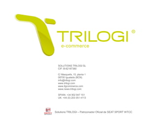 SOLUTIONS TRILOGI SL
                                 CIF: B-62187380

                                 C/ Masquefa, 15, planta 1
                                 08700 Igualada (BCN)
                                 info@trilogi.com
                                 www.trilogi.com
                                 www.tlgcommerce.com
                                 www.news-trilogi.com

                                 SPAIN: +34 902 947 151
                                 UK: +44 (0) 203 051 4113




                             Solutions TRILOGI – Patrocinador Oficial de SEAT SPORT WTCC
Este documento no puede ser reproducido o distribuido sin la autorización expresa de SOLUTIONS TRILOGI SL.   © Copyright SOLUTIONS TRILOGI SL 2010 All Rights Reserved
                                                                                                                                                                         16
 
