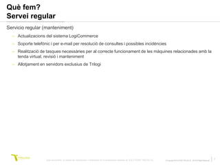 Què fem?
Servei regular
Servicio regular (manteniment)
  – Actualizacions del sistema LogiCommerce
  – Soporte telefònic i per e-mail per resolució de consultes i possibles incidències
  – Realització de tasques necessàries per al correcte funcionament de les màquines relacionades amb la
    tenda virtual, revisió i manteniment
  – Allotjament en servidors exclusius de Trilogi




                    Este documento no puede ser reproducido o distribuido sin la autorización expresa de SOLUTIONS TRILOGI SL.   © Copyright SOLUTIONS TRILOGI SL 2010 All Rights Reserved
                                                                                                                                                                                             7
 