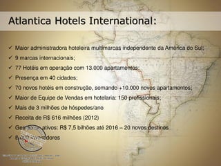 Atlantica Hotels International: 
 Maior administradora hoteleira multimarcas independente da América do Sul; 
 9 marcas internacionais; 
 77 Hotéis em operação com 13.000 apartamentos; 
 Presença em 40 cidades; 
 70 novos hotéis em construção, somando +10.000 novos apartamentos; 
 Maior de Equipe de Vendas em hotelaria: 150 profissionais; 
 Mais de 3 milhões de hóspedes/ano 
 Receita de R$ 616 milhões (2012) 
 Gestão de ativos: R$ 7,5 bilhões até 2016 – 20 novos destinos 
 8.000 investidores 
 