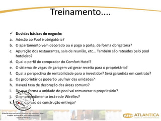 Treinamento.... 
 Duvidas básicas do negocio: 
a. Adesão ao Pool é obrigatória? 
b. O apartamento vem decorado ou é pago a parte, de forma obrigatória? 
c. Apuração dos restaurantes, sala de reunião, etc... Também são rateados pelo pool 
hoteleiro? 
d. Qual o perfil do comprador do Comfort Hotel? 
e. O sistema de vagas de garagem vai gerar receita para o proprietário? 
f. Qual a perspectiva de rentabilidade para o investidor? Será garantida em contrato? 
g. Os proprietários poderão usufruir das unidades? 
h. Haverá taxa de decoração das áreas comuns? 
i. De que forma a unidade do pool vai remunerar o proprietário? 
j. O empreendimento terá rede Wirelles? 
k. Qual o prazo de construção entrega? 
 