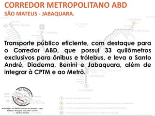 CORREDOR METROPOLITANO ABD 
SÃO MATEUS - JABAQUARA. 
Transporte público eficiente, com destaque para 
o Corredor ABD, que possui 33 quilômetros 
exclusivos para ônibus e trólebus, e leva a Santo 
André, Diadema, Berrini e Jabaquara, além de 
integrar à CPTM e ao Metrô. 
 