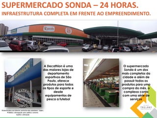 SUPERMERCADO SONDA – 24 HORAS. 
INFRAESTRUTURA COMPLETA EM FRENTE AO EMPREENDIMENTO. 
A Decathlon é uma 
das maiores lojas de 
departamento 
esportivos de São 
Paulo, oferece 
produtos para todos 
os tipos de esporte e 
desde 
equipamentos de 
pesca a futebol 
O supermercado 
Sonda é um dos 
mais completos da 
cidade e além de 
possuir todos os 
produtos para uma 
compra do mês, o 
complexo conta 
com uma série de 
serviços 
 