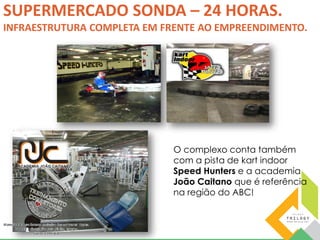 SUPERMERCADO SONDA – 24 HORAS. 
INFRAESTRUTURA COMPLETA EM FRENTE AO EMPREENDIMENTO. 
O complexo conta também 
com a pista de kart indoor 
Speed Hunters e a academia 
João Caitano que é referência 
na região do ABC! 
 