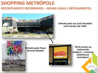 SHOPPING METRÓPOLE. 
RECENTEMENTE REFORMADO – NOVAS LOJAS E RESTAURANTES. 
Entrada pela Praça 
Samuel Sabatini 
Entrada pela rua José Versolato 
com serviço de Valet 
Fácil acesso ao 
restaurante 
OutBack , a famosa 
Steakhouse 
Australiana 
 