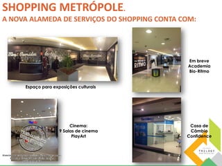 SHOPPING METRÓPOLE. 
A NOVA ALAMEDA DE SERVIÇOS DO SHOPPING CONTA COM: 
Espaço para exposições culturais 
Em breve 
Academia 
Bio-Ritmo 
Casa de 
Câmbio 
Confidence 
Cinema: 
9 Salas de cinema 
PlayArt 
 