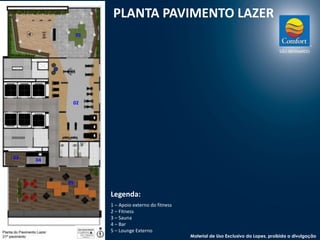 PLANTA PAVIMENTO LAZER 
Legenda: 
1 – Apoio externo do fitness 
2 – Fitness 
3 – Sauna 
4 – Bar 
5 – Lounge Externo 
01 
02 
03 
04 
05 
Material de Uso Exclusivo da Lopes, proibida a divulgação 
 