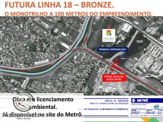 FUTURA LINHA 18 – BRONZE. 
O MONOTRILHO A 100 METROS DO EMPREENDIMENTO. 
TERMINAL INTEGRAÇÃO 
FUTURA ESTAÇÃO 
BAETA NEVES 
Obra em licenciamento 
ambiental. 
Já disponível no site do Metrô. 
 