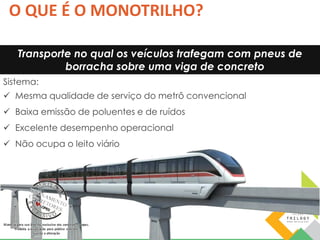 O QUE É O MONOTRILHO? 
Transporte no qual os veículos trafegam com pneus de 
borracha sobre uma viga de concreto 
Sistema: 
 Mesma qualidade de serviço do metrô convencional 
 Baixa emissão de poluentes e de ruídos 
 Excelente desempenho operacional 
 Não ocupa o leito viário 
 