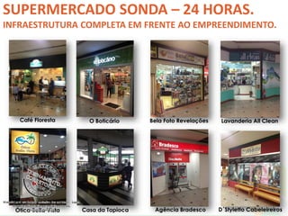 SUPERMERCADO SONDA – 24 HORAS. 
INFRAESTRUTURA COMPLETA EM FRENTE AO EMPREENDIMENTO. 
Café Floresta O Boticário Bela Foto Revelações Lavanderia All Clean 
Ótica Bella Vista Casa da Tapioca Agência Bradesco D´Styletto Cabeleireiros 
 