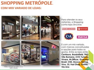 Para atender os seus 
visitantes, o Shopping 
conta lojas âncoras: 
E com um mix variado, 
com marcas conceituadas 
e opções para todos os 
gostos. Entre as lojas estão 
Centauro, Brooksfield, TNG, 
Vila Romana, CVC Turismo, 
Vivara, M.Officer, Guaraná 
Brasil, CNS, Dryzun, Hering, 
Vivo, Oi, Fast Shop, Emme, 
Via Uno 
SHOPPING METRÓPOLE. 
COM MIX VARIADO DE LOJAS: 
 