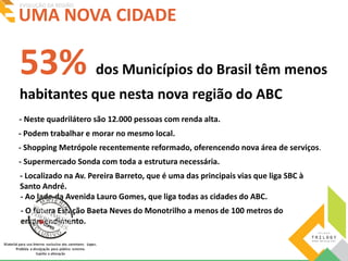 UMA NOVA CIDADE EVOLUÇÃO DA REGIÃO 
53% dos Municípios do Brasil têm menos 
habitantes que nesta nova região do ABC 
- Neste quadrilátero são 12.000 pessoas com renda alta. 
- Podem trabalhar e morar no mesmo local. 
- Shopping Metrópole recentemente reformado, oferencendo nova área de serviços. 
- Supermercado Sonda com toda a estrutura necessária. 
- Localizado na Av. Pereira Barreto, que é uma das principais vias que liga SBC à 
Santo André. 
- Ao lado da Avenida Lauro Gomes, que liga todas as cidades do ABC. 
- O futura Estação Baeta Neves do Monotrilho a menos de 100 metros do 
empreendimento. 
 
