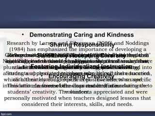 • Demonstrating Caring and Kindness
  Research by Larson and Silverman (2000) and Noddings
                   • Sharing Responsibility
    (1984) has emphasized the importance of developing a
            •
 Carlsonand respectful relationshipteachers’ learning and
  caring and Sensitively Claxton (1996) believe that the
   Richardson Hastie (1997) student-directed and students’
   Zimmerman(1999) statesAccepting Diversity
                  (1990) and believe between teachers and
Nel (1992)need to that it wouldbe in support of toward that
 agendas process overlap and points the all constructivist-
  learning stated should be organized in such each other,
  curricula have become focal seem for trend a way more
                            students.
          • attitudes inIndividualized practices.
        and the end result and learning Instruction
             Fostering teachers for positive learning.
pluralisticbased teachingwould be atheir ownlearning into
     students take responsibility needs to be translated
aStudents appreciated environment. helped them succeed
                  • Encouragingwho
                          teachers
   strong and clear commitment to multicultural education,
                                    Creativity
 which ultimately couldexperiences. Teachers who used
      with their learning result in positive effects on specific
intimidation in stresses the class and attitudes.
   This attitude front ofbehaviors resulted in a reluctance to
              classroom the importance of stimulating the
                            volunteer.
   students’ creativity. The students appreciated and were
 personally motivated when teachers designed lessons that
         considered their interests, skills, and needs.
 