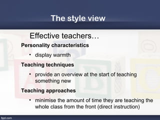 The style view

   Effective teachers…
Personality characteristics
   • display warmth
Teaching techniques
   • provide an overview at the start of teaching
     something new
Teaching approaches
   • minimise the amount of time they are teaching the
     whole class from the front (direct instruction)
 