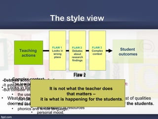 The style view


                           FLAW 1     FLAW 2     FLAW 3
         Teaching          Looks in   Debates    Complex        Student
          actions           wrong       about    context       outcomes
                            place     research
                                      findings




                                       Flaw 3
                                       Flaw 2
 -Debates aboutcontext findings
       -Complex research
                                              Flaw 1
       -The teaching – outcomes relationship is complicated by context:
 -It assumes that the research generalizations are unequivocal.
• Looks in the•wrong place not what the teacher does
 -But consider the debates of is students
                               It the
                       nature about:
        • the use •of rewards,
                       the subject beingthat matters –
                                            taught
• Whatthe role •of questioningday happening forpredetermined. list of qualities
        • the teacher demonstrates (against a the students
                       the time of inis
                         it is what discussion,
     deemed use •of “effective”)of the teaching environment
                       the nature rather than in history
        • the to be storytelling and narrative what is happening for the students.
        • phonics•and whole language.
                       the availability of resources
                  • personal mood.
 