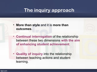 The inquiry approach

• More than style and it is more than
  outcomes.

• Continual interrogation of the relationship
  between these two dimensions with the aim
  of enhancing student achievement.

• Quality of inquiry into the relationship
  between teaching actions and student
  learning.
 