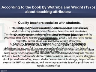 According to the book by Wotruba and Wright (1975)
             about teaching attributes:

          • Quality teachers socialize with students.
     • T. Dix (1993) defines the socialization process as communicating
        Quality teachers model positive social behavior
       and reinforcing positive expectations, behavior, and attributes.
      • Quality teachers students and reward positive
 Teachers must demonstrate forproject the thinking and decision-making
 processes that work toward expectations. good. They must also model
                              a common social
          respectful social skills and workable coping strategies.
      • Quality teachers project authoritative teaching
      Teachers must expect students to act morally and responsibly.
  Additionally, successful teachers reward and reinforce positive behavior
 Successful teachers are leaders who exercise sound decision-making without
                            and pro-social traits.
 being despotic or suppressive. Students must understand clearly the reasons
behind a teacher's demands. Authoritative teachers minimize power struggles,
check for understanding, secure student commitment to change, help students
 cope with difficult situations, and encourage students to solve problems and
                              regulate themselves
 