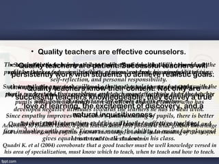 • Quality teachers are effective counselors.
TheSuccessful teachers help are patient. Successful is, he shouldwillthe
   • teacher needs to be empathic to teach effectively, that teachers see
      Quality teachers students adjust and develop skills in personal
pupils he teaches from pupils' points personalnot from meaningful listening,
  relationships, academics, conflicts, of view, control, his realistic of view.
   persistently work with students to achieve own point goals.
                   self-reflection, and personal responsibility.
Such empathetic approach willknowthelevel. Adeyanju A. ethumanly with the
  Attitudes affect teacher's performance teacher relate more al (2004) opine
      • Quality teachers make their content. Not only are
 pupils,teacher who their problems attitude towards teaching and towards his
 that a understandteachers knowledgeable, they convey ateacher
                             positive and teach more effectively than the true
     successful has a understand the learner and his problems.
             who does not
     pupils will obviously teach more effectively than the teacher who has
    developedof learning, thetowards the learners he has to deal with. 
        love negative attitudes excitement of discovery, and a
 Since empathy improves natural inquisitiveness. pupils, there is better
                             the teacher's understanding of
According to Dunhill (2000), a good and this will leads to effectivegeneral knowledge
  Quadri et al (2004) contribute teacher good first possess a wide teaching.  and
       teacher-pupil interaction that a must teacher must be caring, kind
and within the confinespupils. general knowledge, a sound understanding of the subject
firm in dealing with of this Firmness means the ability to ensure fair play and
                gives equal treatment to all students in his class. 
                            he is to teach in the classroom.
Quadri K. et al (2004) corroborate that a good teacher must be well knowledge versed in
his area of specialization, must know which to teach, when to teach and how to teach.
 