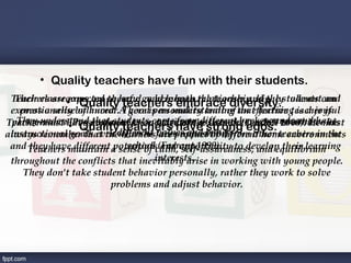 • Quality teachers have fun with their students.
 Teachers are •
  Their classrooms are to have good human the teacher and the students can
              expected cheerful, where both relationship, highly tolerant and
                 Quality teachers embrace diversity.
 express a sensebalanced. A goodis an understanding that learning is a joyful
   emotionally of humor. There personality trait of an effective teacher is
Teacherunderstand profound as an endeavor. assists the egos. to achievemust
 perseverance.•Perseverance knowledge of the learner backgrounds and have
   They must have that students come from different (Dunhill 2000). He his
                 Quality teachers have beliefs. teacher
                                    attribute
                                               strong
                          different faces opposition from other teachers in the
                                    values and of different home environments
always remember that thewhen he are product
 instructional goals even learners
     they have different potentials (Farrant 1999). 
                             school and self-assuredness, and equilibrium
 and Teachers maintain a sense of calm,opportunity to develop their learning
                                   interests. 
 throughout the conflicts that inevitably arise in working with young people.
    They don't take student behavior personally, rather they work to solve
                        problems and adjust behavior.
 
