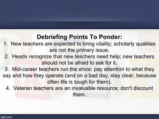 Debriefing Points To Ponder:
1. New teachers are expected to bring vitality; scholarly qualities
                   are not the primary issue.
 2. Heads recognize that new teachers need help; new teachers
                should not be afraid to ask for it.
 3. Mid-career teachers run the show; pay attention to what they
say and how they operate (and on a bad day, stay clear, because
                  often life is tough for them).
 4. Veteran teachers are an invaluable resource; don't discount
                               them.
 