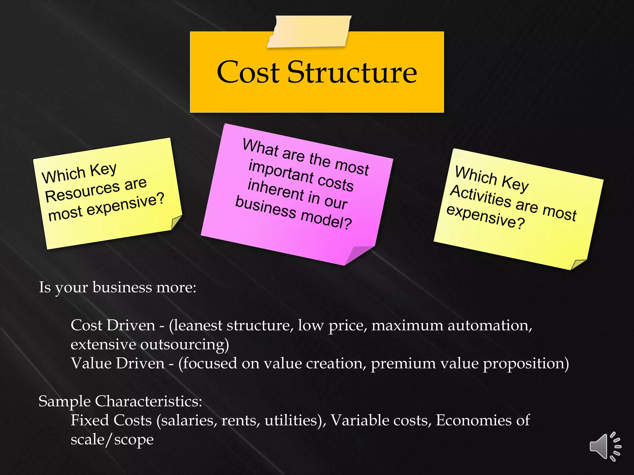Cost Structure
Is your business more:
Cost Driven - (leanest structure, low price, maximum automation,
extensive outsourcing)
Value Driven - (focused on value creation, premium value proposition)
Sample Characteristics:
Fixed Costs (salaries, rents, utilities), Variable costs, Economies of
scale/scope
 