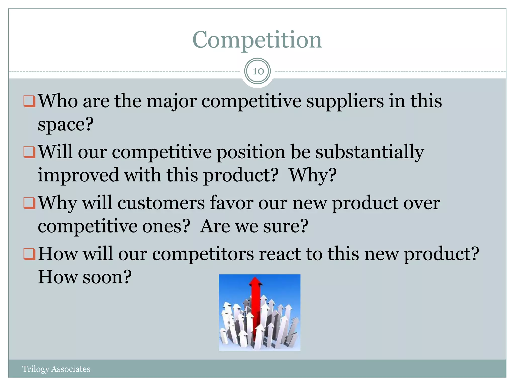 Competition
                          10

 Who are the major competitive suppliers in this
  space?
 Will our competitive position be substantially
  improved with this product? Why?
 Why will customers favor our new product over
  competitive ones? Are we sure?
 How will our competitors react to this new product?
  How soon?



Trilogy Associates
 