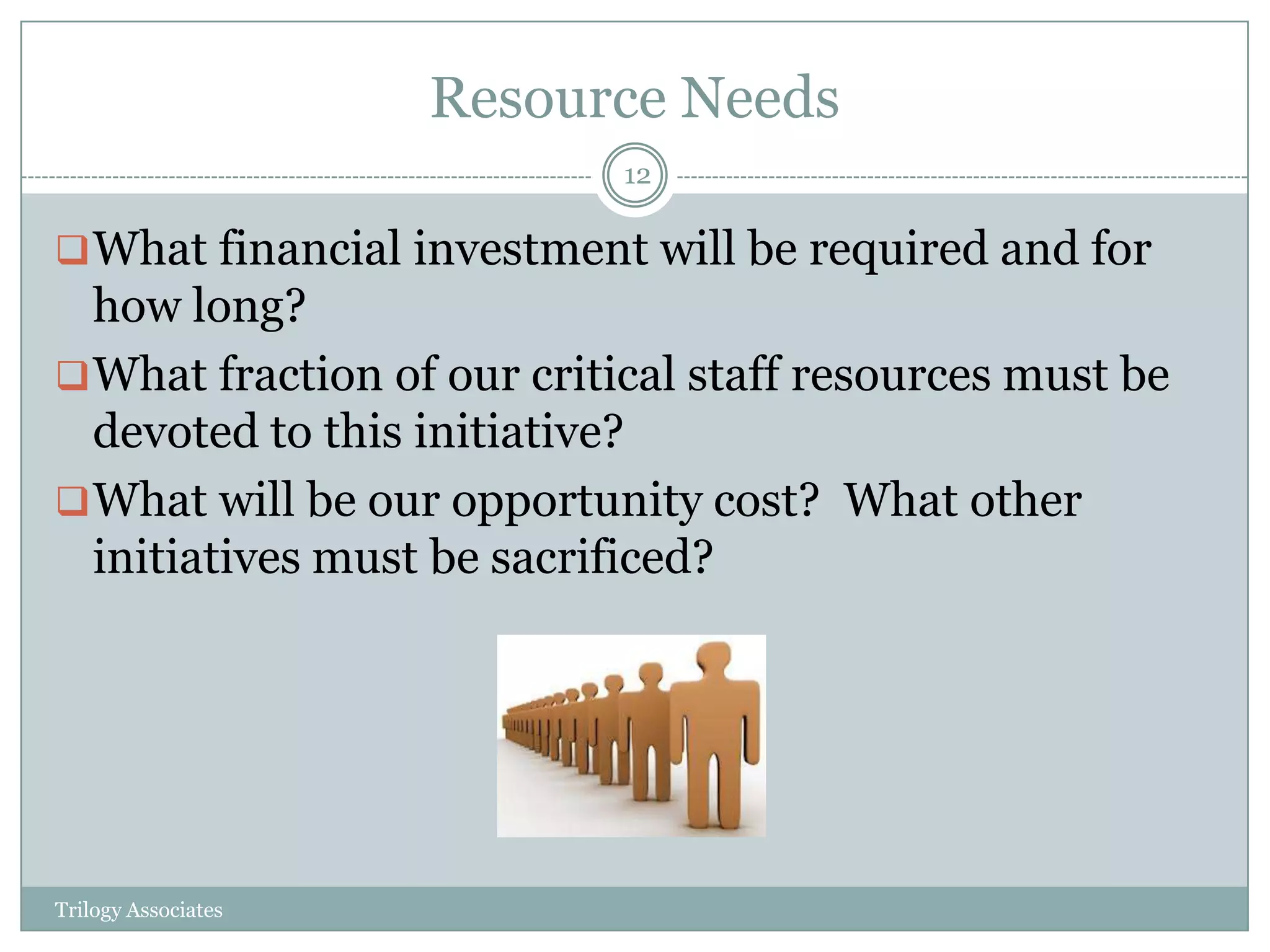 Resource Needs
                            12

 What financial investment will be required and for
  how long?
 What fraction of our critical staff resources must be
  devoted to this initiative?
 What will be our opportunity cost? What other
  initiatives must be sacrificed?




Trilogy Associates
 