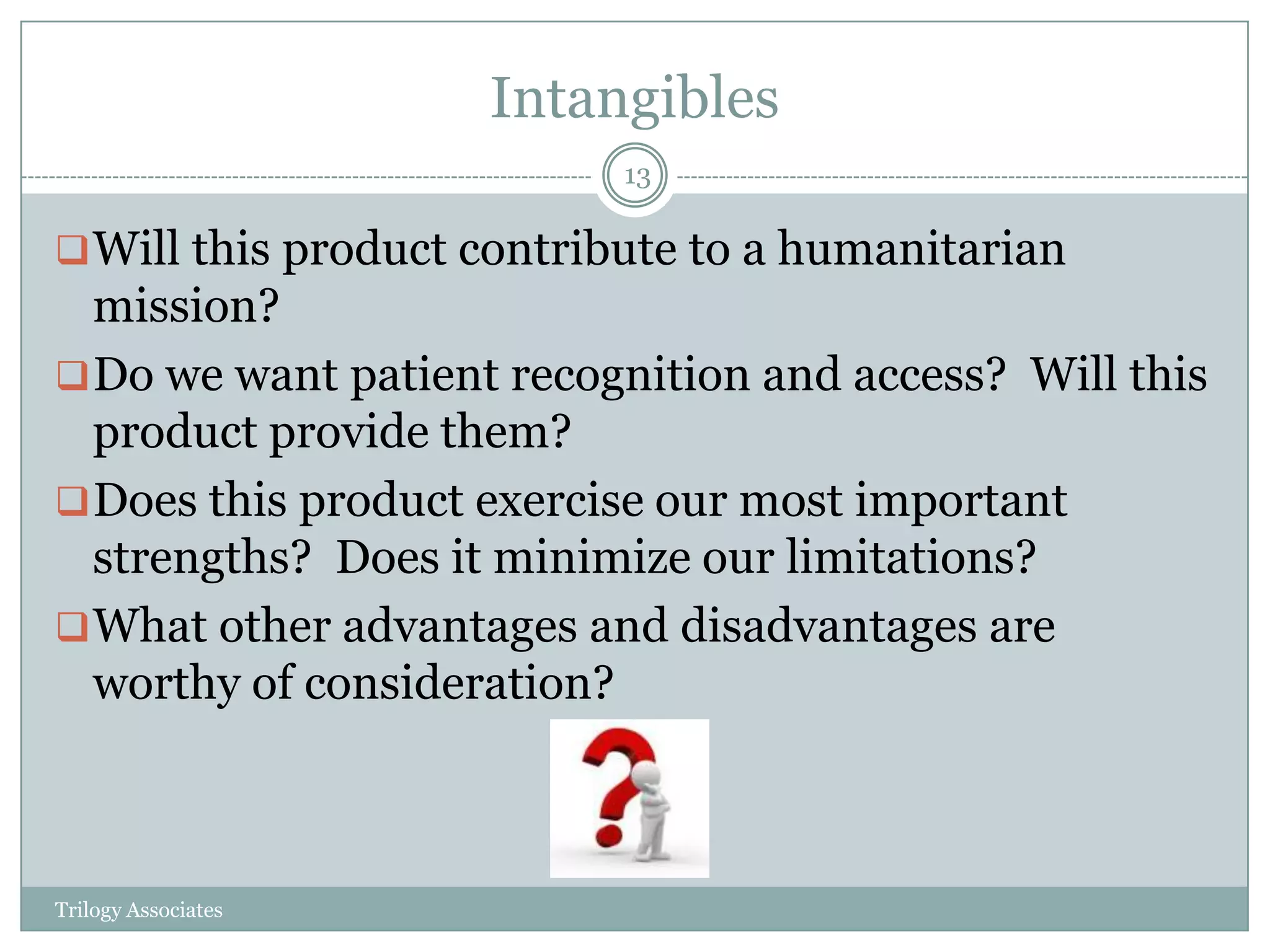 Intangibles
                           13

 Will this product contribute to a humanitarian
  mission?
 Do we want patient recognition and access? Will this
  product provide them?
 Does this product exercise our most important
  strengths? Does it minimize our limitations?
 What other advantages and disadvantages are
  worthy of consideration?



Trilogy Associates
 