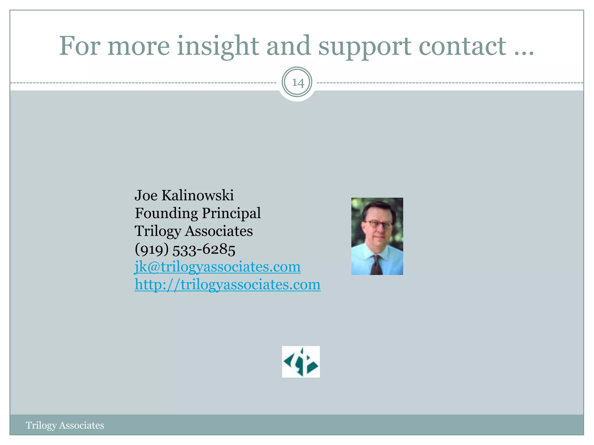 For more insight and support contact …
                                            14




                     Joe Kalinowski
                     Founding Principal
                     Trilogy Associates
                     (919) 533-6285
                     jk@trilogyassociates.com
                     http://trilogyassociates.com




Trilogy Associates
 