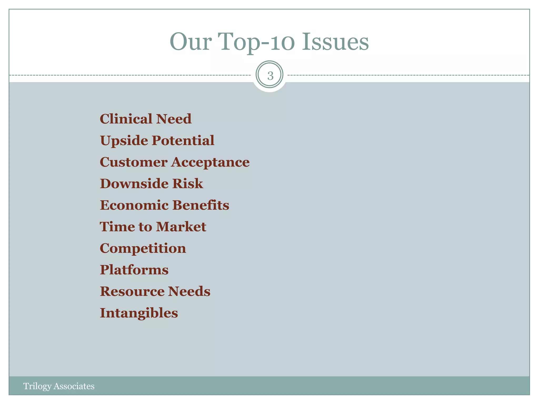 Our Top-10 Issues
                                           3


                     Clinical Need
                     Upside Potential
                     Customer Acceptance
                     Downside Risk
                     Economic Benefits
                     Time to Market
                     Competition
                     Platforms
                     Resource Needs
                     Intangibles




Trilogy Associates
 