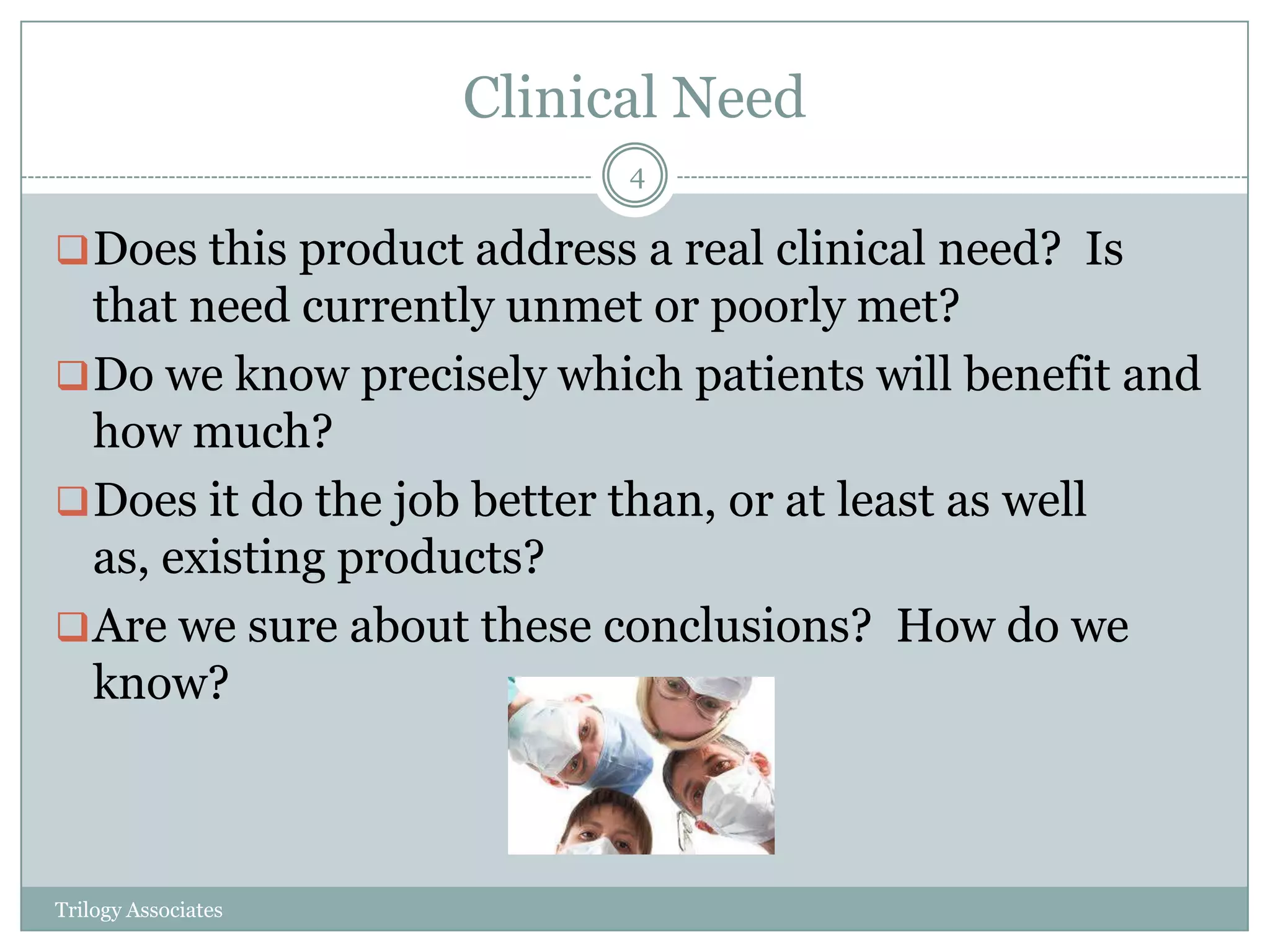 Clinical Need
                           4

 Does this product address a real clinical need? Is
  that need currently unmet or poorly met?
 Do we know precisely which patients will benefit and
  how much?
 Does it do the job better than, or at least as well
  as, existing products?
 Are we sure about these conclusions? How do we
  know?



Trilogy Associates
 