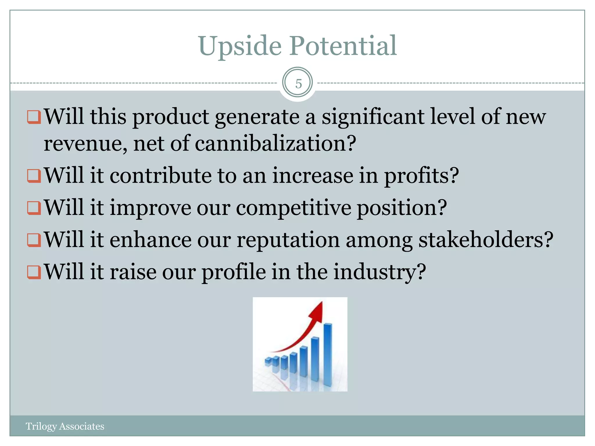 Upside Potential
                            5

 Will this product generate a significant level of new
  revenue, net of cannibalization?
 Will it contribute to an increase in profits?
 Will it improve our competitive position?
 Will it enhance our reputation among stakeholders?
 Will it raise our profile in the industry?




Trilogy Associates
 