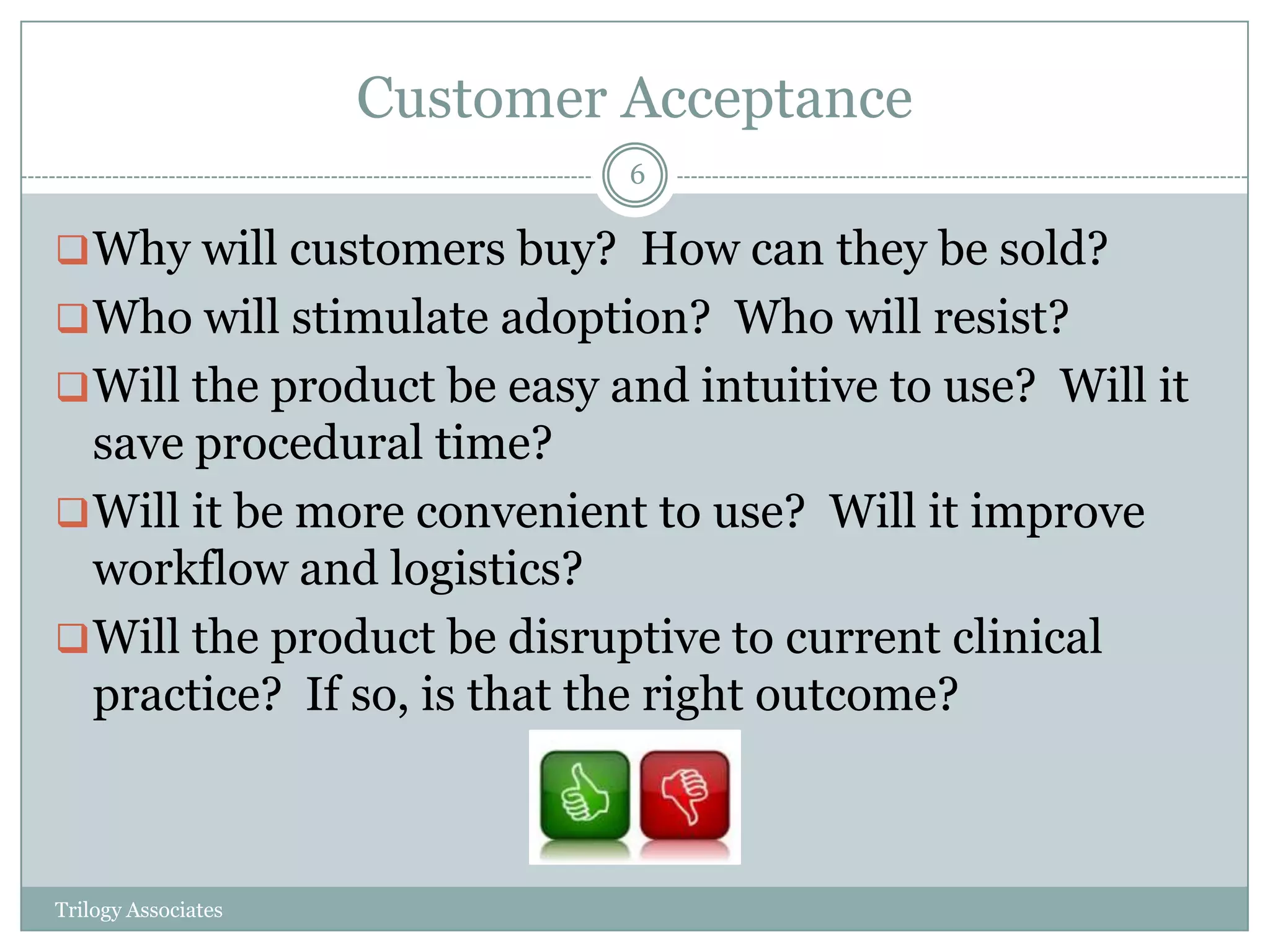 Customer Acceptance
                              6

 Why will customers buy? How can they be sold?
 Who will stimulate adoption? Who will resist?
 Will the product be easy and intuitive to use? Will it
  save procedural time?
 Will it be more convenient to use? Will it improve
  workflow and logistics?
 Will the product be disruptive to current clinical
  practice? If so, is that the right outcome?



Trilogy Associates
 