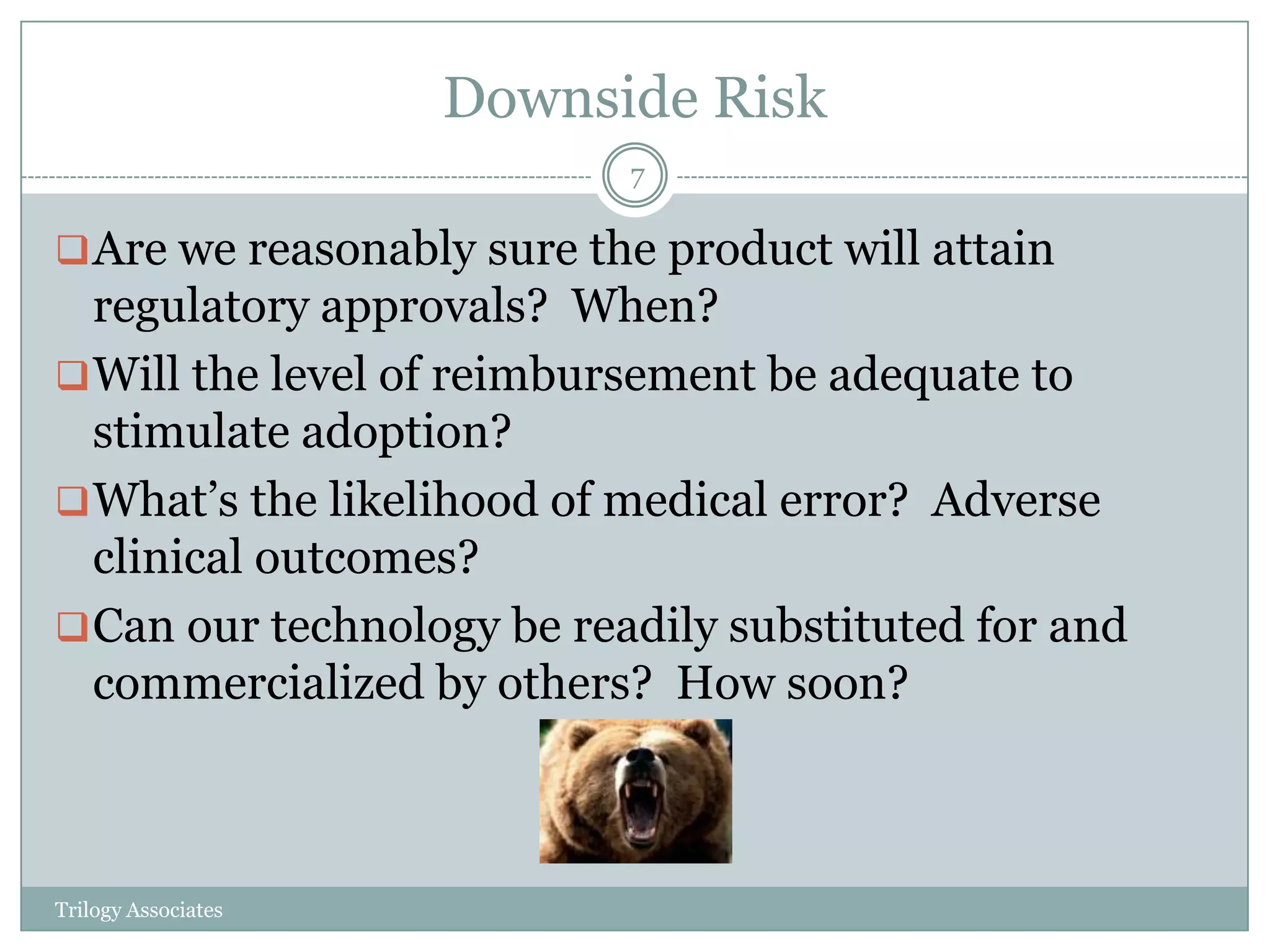 Downside Risk
                           7

 Are we reasonably sure the product will attain
  regulatory approvals? When?
 Will the level of reimbursement be adequate to
  stimulate adoption?
 What’s the likelihood of medical error? Adverse
  clinical outcomes?
 Can our technology be readily substituted for and
  commercialized by others? How soon?



Trilogy Associates
 