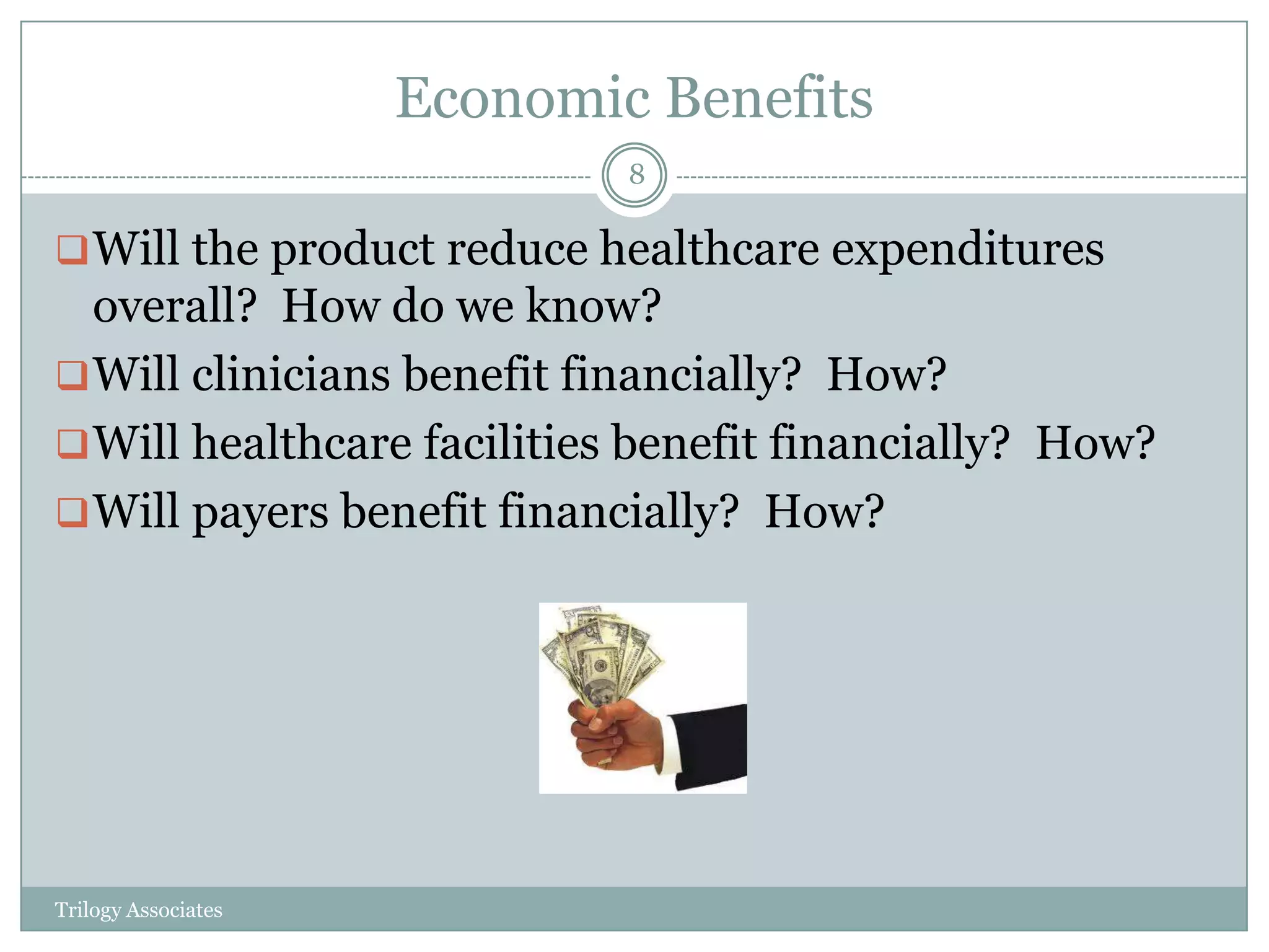 Economic Benefits
                             8

 Will the product reduce healthcare expenditures
  overall? How do we know?
 Will clinicians benefit financially? How?
 Will healthcare facilities benefit financially? How?
 Will payers benefit financially? How?




Trilogy Associates
 